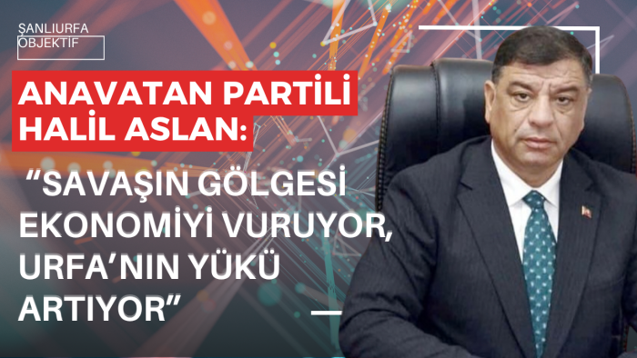 Anavatan Partili Halil Aslan: “Savaşın gölgesi ekonomiyi vuruyor, Urfa’nın yükü artıyor”